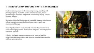 1. INTRODUCTION TO FOOD WASTE MANAGEMENT
Food waste management involves reducing, reusing, recycling, and
properly disposing of uneaten food to conserve resources, reduce
greenhouse gas emissions, and promote sustainability through circular
economy practices.
Nearly one-third of all food produced worldwide is wasted, contributing
to food insecurity, resource depletion (water, energy, land), and
environmental damage.
In developed countries, waste primarily occurs at the consumer level,
while in developing nations, inefficiencies in logistics and storage cause
significant food loss.
Effective food waste management reduces the strain on landfills,
conserves production resources, and promotes sustainable consumption
and food system practices.
 