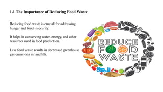 1.1 The Importance of Reducing Food Waste
Reducing food waste is crucial for addressing
hunger and food insecurity.
It helps in conserving water, energy, and other
resources used in food production.
Less food waste results in decreased greenhouse
gas emissions in landfills.
 