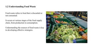 1.2 Understanding Food Waste
Food waste refers to food that is discarded or
not consumed.
It occurs at various stages of the food supply
chain, from production to consumption.
Understanding the sources of food waste is key
to developing effective strategies.
 