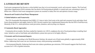 2. LITERATURE REVIEW
Food waste management has become a critical global issue due to its environmental, social, and economic impacts. The Food and
Agriculture Organization (FAO) estimates that one-third of all food produced globally is wasted each year, amounting to about 1.3
billion tons. Effective food waste management systems are essential to reduce this loss and optimize resource usage.
Research and Trends in Food Waste Management
1 Global Initiatives and Frameworks
The UN's Sustainable Development Goal (SDG) 12.3 aims to halve food waste at the retail and consumer levels and reduce food
losses along production and supply chains by 2030. Several countries have implemented frameworks like the EPA's Food Recovery
Hierarchy in the U.S., which prioritizes waste prevention, donation, and recycling over disposal.
2 Community-Based Approaches
Community-driven models, like those studied by Lipinski et al. (2013), emphasize the role of local partnerships in tackling food
waste. Initiatives such as food banks and redistribution systems have proven to be highly effective.
3 Economic and Environmental Impacts
- Economic Costs: According to the World Resources Institute, the annual cost of food waste globally is approximately $940
billion. Addressing food waste can save businesses money while promoting sustainability.
- Environmental Benefits: Reducing food waste also reduces greenhouse gas emissions. FAO research suggests that food waste
accounts for 8–10% of global emissions.
 