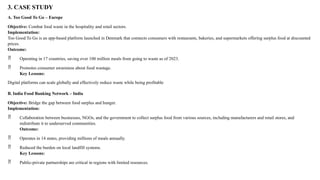 3. CASE STUDY
A. Too Good To Go – Europe
Objective: Combat food waste in the hospitality and retail sectors.
Implementation:
Too Good To Go is an app-based platform launched in Denmark that connects consumers with restaurants, bakeries, and supermarkets offering surplus food at discounted
prices.
Outcome:
 Operating in 17 countries, saving over 100 million meals from going to waste as of 2023.
 Promotes consumer awareness about food wastage.
Key Lessons:
Digital platforms can scale globally and effectively reduce waste while being profitable
B. India Food Banking Network – India
Objective: Bridge the gap between food surplus and hunger.
Implementation:
 Collaboration between businesses, NGOs, and the government to collect surplus food from various sources, including manufacturers and retail stores, and
redistribute it to underserved communities.
Outcome:
 Operates in 14 states, providing millions of meals annually.
 Reduced the burden on local landfill systems.
Key Lessons:
 Public-private partnerships are critical in regions with limited resources.
 