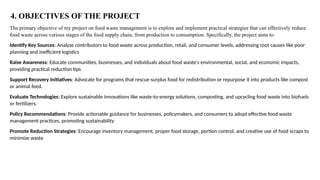 The primary objective of my project on food waste management is to explore and implement practical strategies that can effectively reduce
food waste across various stages of the food supply chain, from production to consumption. Specifically, the project aims to:
Identify Key Sources: Analyze contributors to food waste across production, retail, and consumer levels, addressing root causes like poor
planning and inefficient logistics
Raise Awareness: Educate communities, businesses, and individuals about food waste's environmental, social, and economic impacts,
providing practical reduction tips
Support Recovery Initiatives: Advocate for programs that rescue surplus food for redistribution or repurpose it into products like compost
or animal feed.
Evaluate Technologies: Explore sustainable innovations like waste-to-energy solutions, composting, and upcycling food waste into biofuels
or fertilizers.
Policy Recommendations: Provide actionable guidance for businesses, policymakers, and consumers to adopt effective food waste
management practices, promoting sustainability
Promote Reduction Strategies: Encourage inventory management, proper food storage, portion control, and creative use of food scraps to
minimize waste
4. OBJECTIVES OF THE PROJECT
 