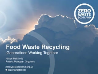 Alison McKinnie
Project Manager, Organics
zerowastescotland.org.uk
@zerowastescot
Food Waste Recycling
Generations Working Together
 