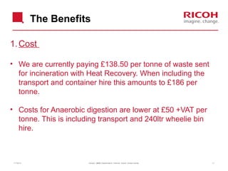 The Benefits
1. Cost
• We are currently paying £138.50 per tonne of waste sent
for incineration with Heat Recovery. When including the
transport and container hire this amounts to £186 per
tonne.
• Costs for Anaerobic digestion are lower at £50 +VAT per
tonne. This is including transport and 240ltr wheelie bin
hire.

11/19/13

Version: [###] Classification: Internal Owner: [Insert name]

11

 