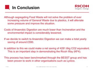 In Conclusion
Although segregating Food Waste will not solve the problem of ever
increasing volume of General Waste due to plastics, it will alleviate
some pressure and improve the situation.
Costs of Anaerobic Digestion are much lower than Incineration and the
environmental impact is considerably lessened.
If we decide to switch to Anaerobic Digestion we can make a total yearly
saving of around £590.
In addition to this we could make a net saving of 4281.6kg CO2 equivalent.
This is an important step in demonstrating the Ricoh Way (KF4).
This process has been benchmarked through the BESST group and has
been proven to work in other organisations such as Lyreco.
11/19/13

Version: [###] Classification: Internal Owner: [Insert name]

15

 