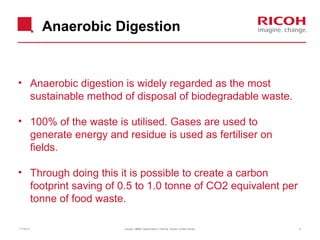 Anaerobic Digestion

• Anaerobic digestion is widely regarded as the most
sustainable method of disposal of biodegradable waste.
• 100% of the waste is utilised. Gases are used to
generate energy and residue is used as fertiliser on
fields.
• Through doing this it is possible to create a carbon
footprint saving of 0.5 to 1.0 tonne of CO2 equivalent per
tonne of food waste.
11/19/13

Version: [###] Classification: Internal Owner: [Insert name]

8

 