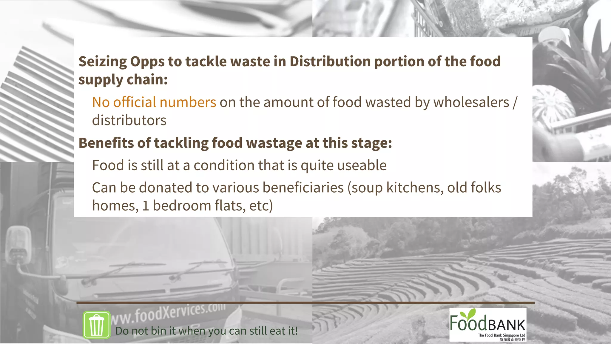 Seizing Opps to tackle waste in Distribution portion of the food
supply chain:
No official numbers on the amount of food wasted by wholesalers /
distributors
Benefits of tackling food wastage at this stage:
Food is still at a condition that is quite useable
Can be donated to various beneficiaries (soup kitchens, old folks
homes, 1 bedroom flats, etc)
Do not bin it when you can still eat it!
 