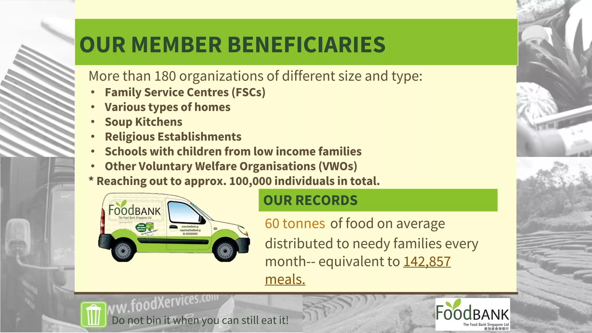 OUR MEMBER BENEFICIARIES
60 tonnes of food on average
distributed to needy families every
month-- equivalent to 142,857
meals.
Do not bin it when you can still eat it!
More than 180 organizations of different size and type:
• Family Service Centres (FSCs)
• Various types of homes
• Soup Kitchens
• Religious Establishments
• Schools with children from low income families
• Other Voluntary Welfare Organisations (VWOs)
* Reaching out to approx. 100,000 individuals in total.
OUR RECORDS
 