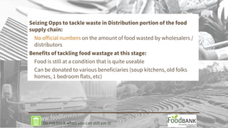 Seizing Opps to tackle waste in Distribution portion of the food
supply chain:
No official numbers on the amount of food wasted by wholesalers /
distributors
Benefits of tackling food wastage at this stage:
Food is still at a condition that is quite useable
Can be donated to various beneficiaries (soup kitchens, old folks
homes, 1 bedroom flats, etc)
Do not bin it when you can still eat it!
 