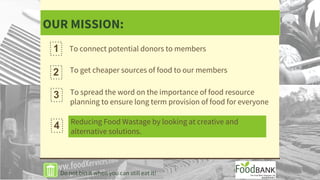 OUR MISSION:
To get cheaper sources of food to our members2
To spread the word on the importance of food resource
planning to ensure long term provision of food for everyone
Reducing Food Wastage by looking at creative and
alternative solutions.
1 To connect potential donors to members
3
4
Do not bin it when you can still eat it!
 