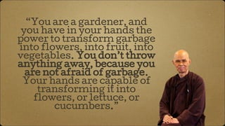 “You are a gardener, and
you have in your hands the
power to transform garbage
into flowers, into fruit, into
vegetables. You don’t throw
anything away, because you
are not afraid of garbage.
Your hands are capable of
transforming it into
flowers, or lettuce, or
cucumbers.”
 