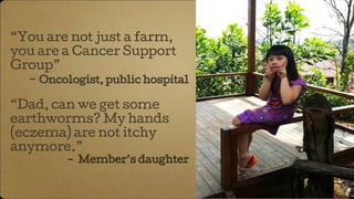 “You are not just a farm,
you are a Cancer Support
Group”
- Oncologist, public hospital
“Dad, can we get some
earthworms? My hands
(eczema) are not itchy
anymore.”
- Member’s daughter
 