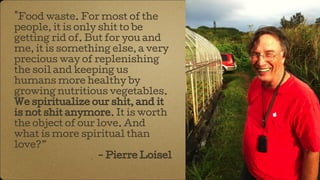 "Food waste. For most of the
people, it is only shit to be
getting rid of. But for you and
me, it is something else, a very
precious way of replenishing
the soil and keeping us
humans more healthy by
growing nutritious vegetables.
We spiritualize our shit, and it
is not shit anymore. It is worth
the object of our love. And
what is more spiritual than
love?”
- Pierre Loisel
 