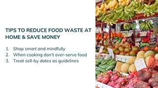 TIPS TO REDUCE FOOD WASTE AT
HOME & SAVE MONEY
1. Shop smart and mindfully
2. When cooking don’t over-serve food
3. Treat sell-by dates as guidelines
 