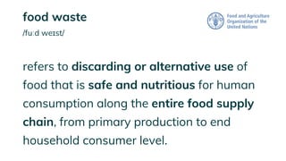 food waste
/fuːd weɪst/
refers to discarding or alternative use of
food that is safe and nutritious for human
consumption along the entire food supply
chain, from primary production to end
household consumer level.
 