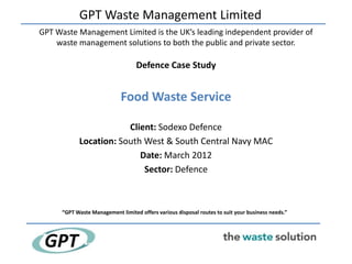 GPT Waste Management Limited
GPT Waste Management Limited is the UK’s leading independent provider of
    waste management solutions to both the public and private sector.

                                   Defence Case Study


                             Food Waste Service

                        Client: Sodexo Defence
            Location: South West & South Central Navy MAC
                           Date: March 2012
                            Sector: Defence



      “GPT Waste Management limited offers various disposal routes to suit your business needs.”
 