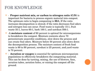 FOR KNOWLEDGE ·  Proper nutrient mix, or carbon to nitrogen ratio (C:N)  is important for bacteria to process organic material into compost. The optimum ratio to begin composting is  30:1.  If the ratio increases decomposition is slowed, if the ratio decreases foul odors and nitrogen loss can occur. Food waste is typically 15:1, fruit waste 35:1, leaves 60:1, bark 100:1, and sawdust 500:1.  ·A  moisture content  of 60 percent is optimal for microorganisms to breakdown the compost. Moisture contents above 70 percentcreate anaerobic conditions, slow down the process and can create foul odors. Moisture below 50 percent also slows down the decomposition process. The moisture content of fresh food waste is 80 to 90 percent, sawdust is 25 percent, and yard waste is 70 percent.  ·  Aeration or oxygen  is essential for optimum microorganism populations to effectively breakdown the composting material. This can be done by turning, mixing, the use of blowers, fans, aeration tubes, aeration holes, or raising the compost off the ground.  