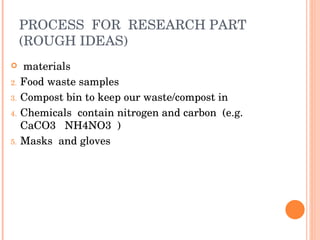 PROCESS  FOR  RESEARCH PART (ROUGH IDEAS) materials  Food waste samples Compost bin to keep our waste/compost in Chemicals  contain nitrogen and carbon  (e.g. CaCO3  NH4NO3  ) Masks  and gloves 