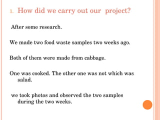 How did we carry out our  project? After some research. We made two food waste samples two weeks ago. Both of them were made from cabbage. One was cooked. The other one was not which was salad. we took photos and observed the two samples during the two weeks. 