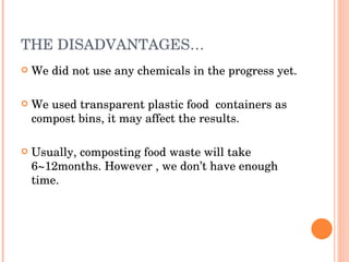 THE DISADVANTAGES… We did not use any chemicals in the progress yet. We used transparent plastic food  containers as compost bins, it may affect the results. Usually, composting food waste will take 6~12months. However , we don’t have enough time. 
