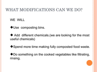 WHAT MODIFICATIONS CAN WE DO? WE  WILL Use  composting bins. Add  different chemicals.(we are looking for the most useful chemicals) Spend more time making fully composted food waste. Do something on the cooked vegetables like filtrating, rinsing. 