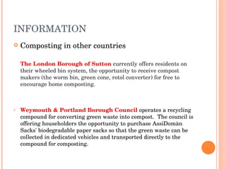 INFORMATION Composting in other countries The London Borough of Sutton   currently offers residents on their wheeled bin system, the opportunity to receive compost makers (the worm bin, green cone, rotol converter) for free to encourage home composting. Weymouth & Portland Borough Council   operates a recycling compound for converting green waste into compost.  The council is offering householders the opportunity to purchase AssiDomän Sacks' biodegradable paper sacks so that the green waste can be collected in dedicated vehicles and transported directly to the compound for composting. 