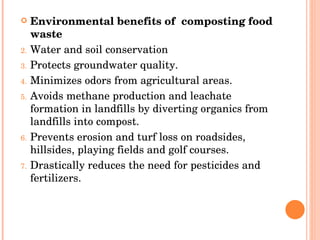Environmental benefits of  composting food waste Water and soil conservation  Protects groundwater quality.  Minimizes odors from agricultural areas.  Avoids methane production and leachate formation in landfills by diverting organics from landfills into compost.  Prevents erosion and turf loss on roadsides, hillsides, playing fields and golf courses.  Drastically reduces the need for pesticides and fertilizers.  