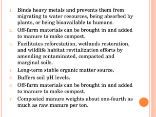 Binds heavy metals and prevents them from migrating to water resources, being absorbed by plants, or being bioavailable to humans.  Off-farm materials can be brought in and added to manure to make compost.  Facilitates reforestation, wetlands restoration, and wildlife habitat revitalization efforts by amending contaminated, compacted and marginal soils.  Long-term stable organic matter source.  Buffers soil pH levels.  Off-farm materials can be brought in and added to manure to make compost.  Composted manure weights about one-fourth as much as raw manure per ton.  