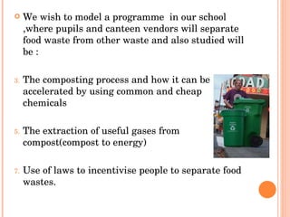 We wish to model a programme  in our school ,where pupils and canteen vendors will separate food waste from other waste and also studied will be : The composting process and how it can be accelerated by using common and cheap chemicals The extraction of useful gases from compost(compost to energy) Use of laws to incentivise people to separate food wastes. 