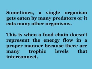 Sometimes, a single organism
gets eaten by many predators or it
eats many other organisms.
This is when a food chain doesn’t
represent the energy flow in a
proper manner because there are
many trophic levels that
interconnect.
 