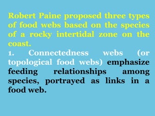 Robert Paine proposed three types
of food webs based on the species
of a rocky intertidal zone on the
coast.
1. Connectedness webs (or
topological food webs) emphasize
feeding relationships among
species, portrayed as links in a
food web.
 