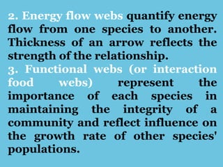 2. Energy flow webs quantify energy
flow from one species to another.
Thickness of an arrow reflects the
strength of the relationship.
3. Functional webs (or interaction
food webs) represent the
importance of each species in
maintaining the integrity of a
community and reflect influence on
the growth rate of other species'
populations.
 