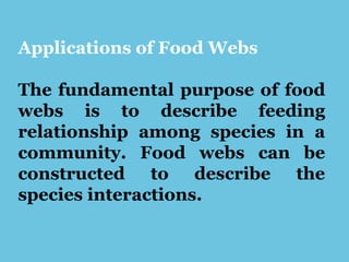 Applications of Food Webs
The fundamental purpose of food
webs is to describe feeding
relationship among species in a
community. Food webs can be
constructed to describe the
species interactions.
 