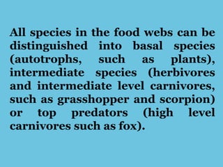 All species in the food webs can be
distinguished into basal species
(autotrophs, such as plants),
intermediate species (herbivores
and intermediate level carnivores,
such as grasshopper and scorpion)
or top predators (high level
carnivores such as fox).
 