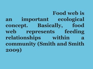 Food web is
an important ecological
concept. Basically, food
web represents feeding
relationships within a
community (Smith and Smith
2009)
 