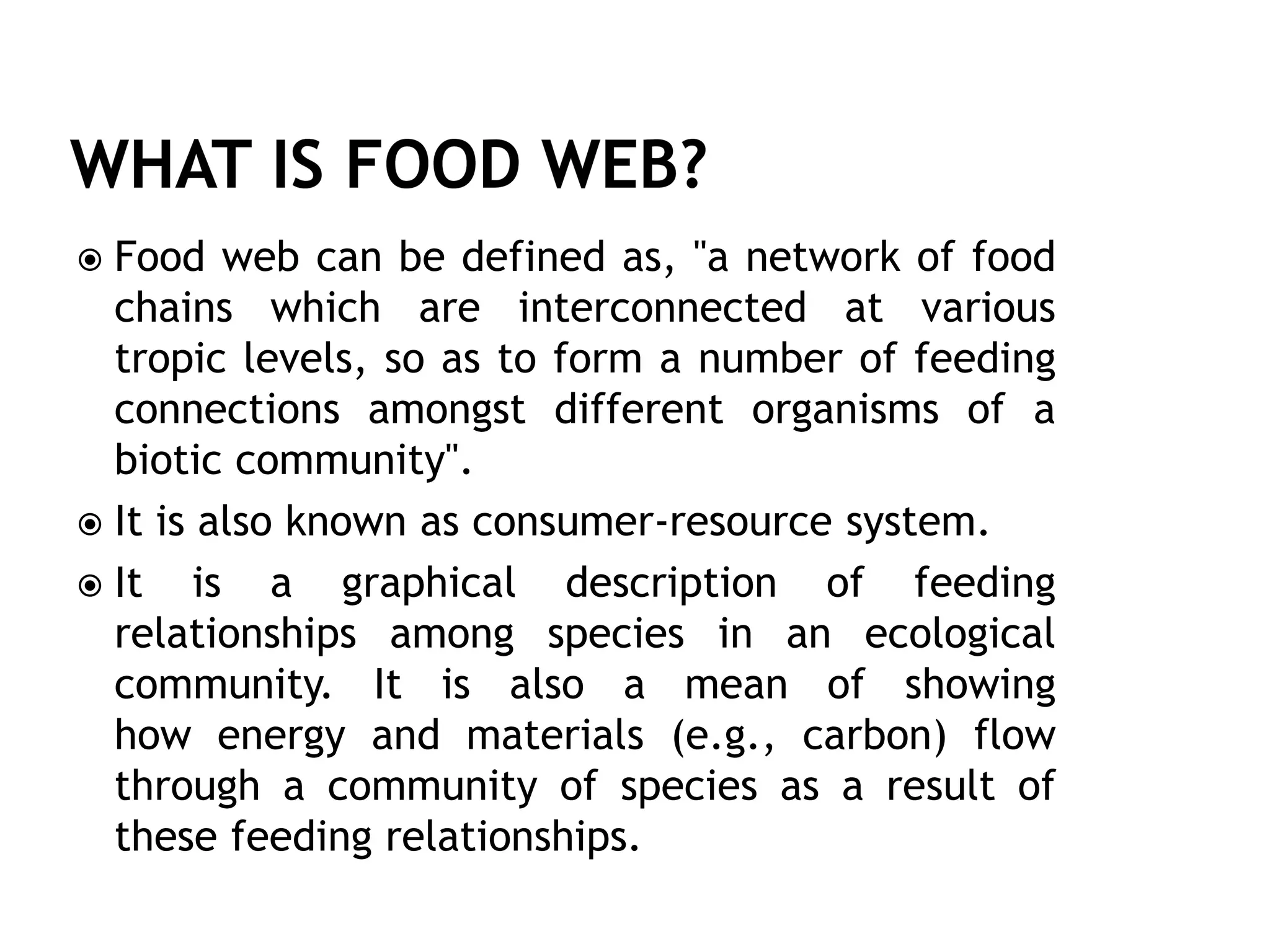  Food web can be defined as, "a network of food
chains which are interconnected at various
tropic levels, so as to form a number of feeding
connections amongst different organisms of a
biotic community".
 It is also known as consumer-resource system.
 It is a graphical description of feeding
relationships among species in an ecological
community. It is also a mean of showing
how energy and materials (e.g., carbon) flow
through a community of species as a result of
these feeding relationships.
 