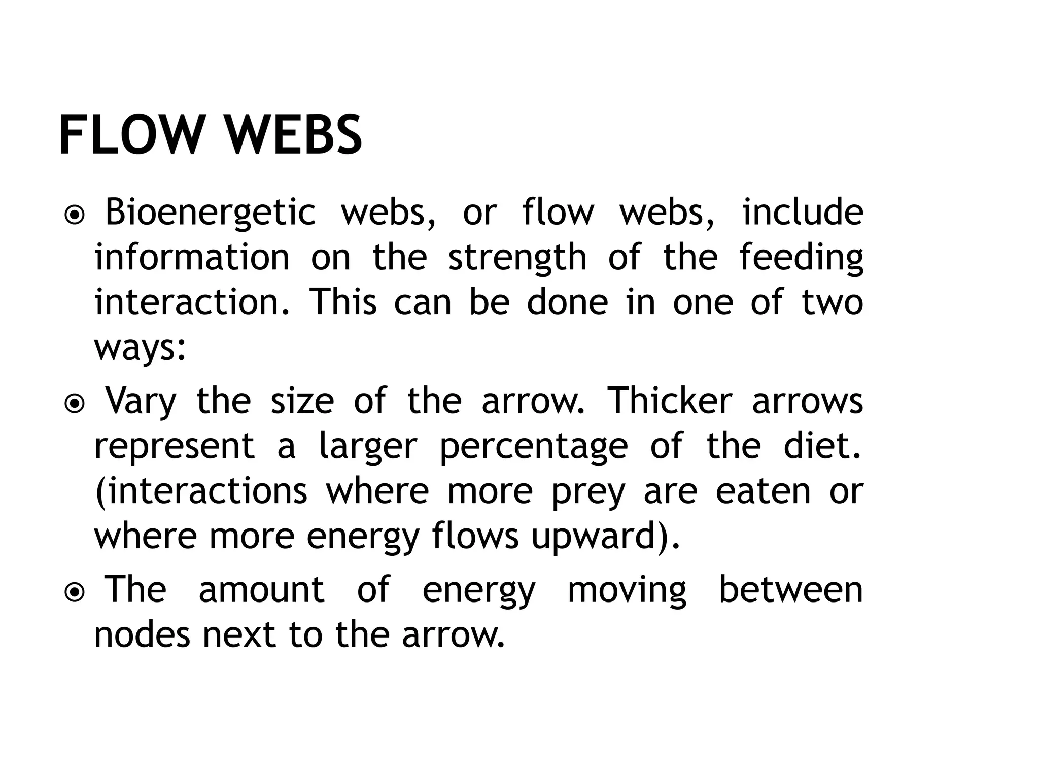  Bioenergetic webs, or flow webs, include
information on the strength of the feeding
interaction. This can be done in one of two
ways:
 Vary the size of the arrow. Thicker arrows
represent a larger percentage of the diet.
(interactions where more prey are eaten or
where more energy flows upward).
 The amount of energy moving between
nodes next to the arrow.
 