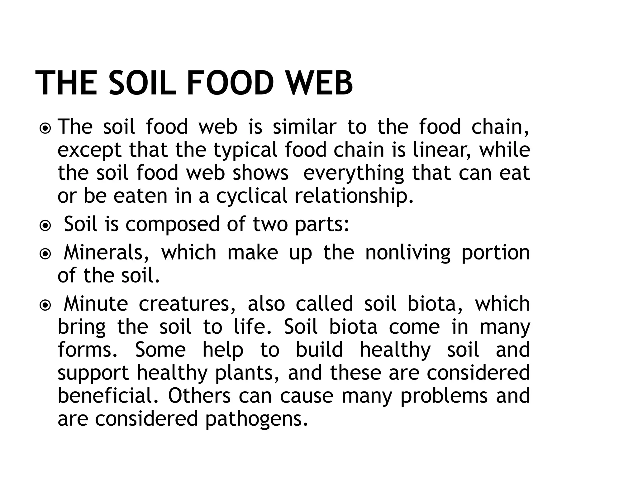  The soil food web is similar to the food chain,
except that the typical food chain is linear, while
the soil food web shows everything that can eat
or be eaten in a cyclical relationship.
 Soil is composed of two parts:
 Minerals, which make up the nonliving portion
of the soil.
 Minute creatures, also called soil biota, which
bring the soil to life. Soil biota come in many
forms. Some help to build healthy soil and
support healthy plants, and these are considered
beneficial. Others can cause many problems and
are considered pathogens.
 