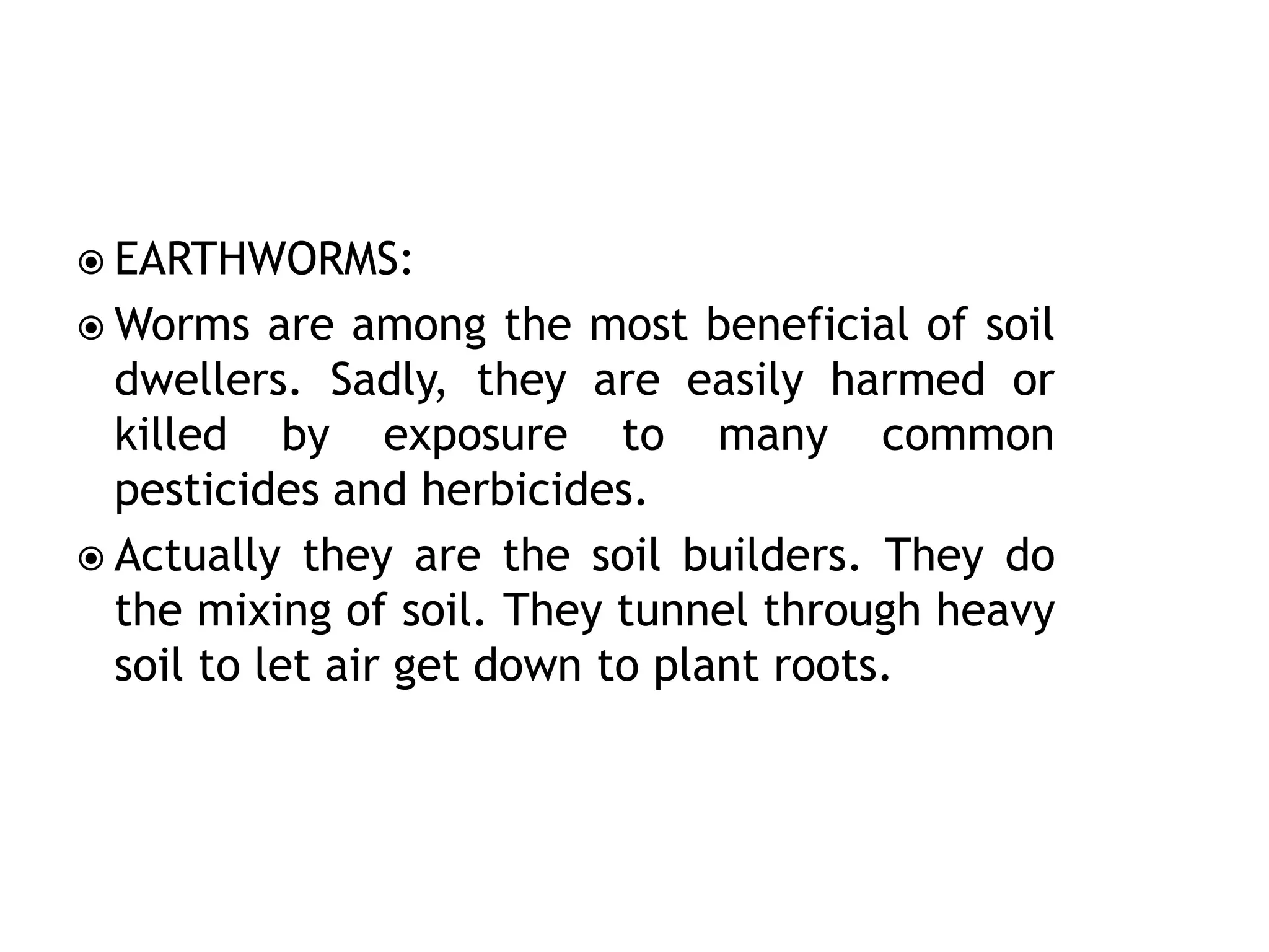  EARTHWORMS:
 Worms are among the most beneficial of soil
dwellers. Sadly, they are easily harmed or
killed by exposure to many common
pesticides and herbicides.
 Actually they are the soil builders. They do
the mixing of soil. They tunnel through heavy
soil to let air get down to plant roots.
 