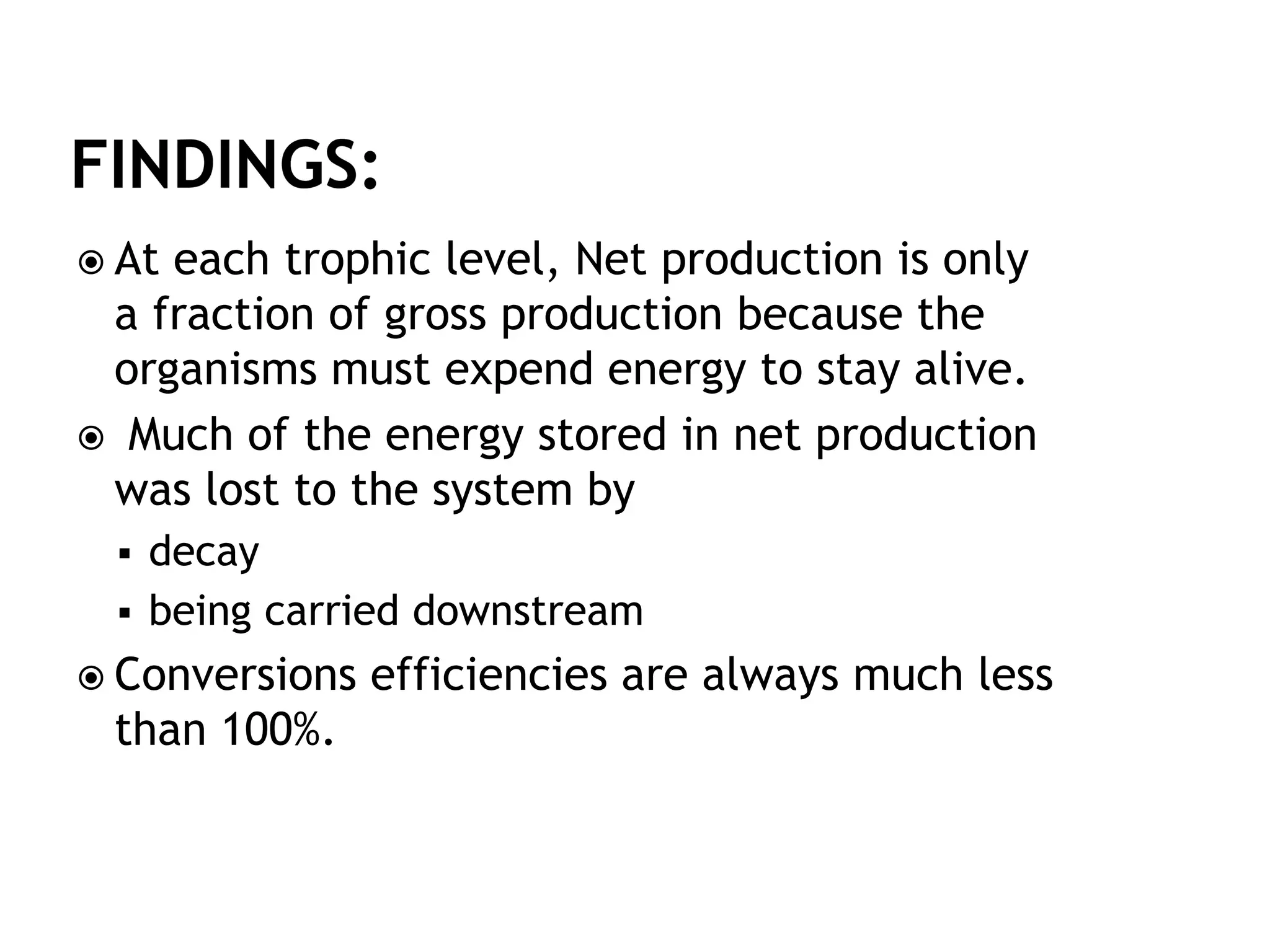  At each trophic level, Net production is only
a fraction of gross production because the
organisms must expend energy to stay alive.
 Much of the energy stored in net production
was lost to the system by
 decay
 being carried downstream
 Conversions efficiencies are always much less
than 100%.
 
