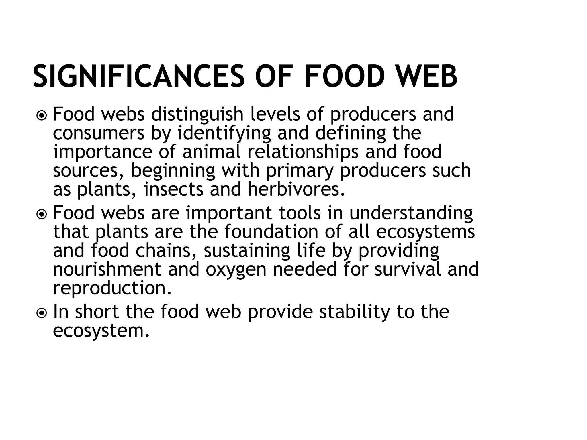  Food webs distinguish levels of producers and
consumers by identifying and defining the
importance of animal relationships and food
sources, beginning with primary producers such
as plants, insects and herbivores.
 Food webs are important tools in understanding
that plants are the foundation of all ecosystems
and food chains, sustaining life by providing
nourishment and oxygen needed for survival and
reproduction.
 In short the food web provide stability to the
ecosystem.
 