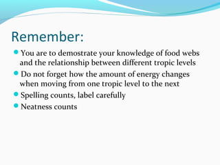Remember:
You are to demostrate your knowledge of food webs
and the relationship between different tropic levels
Do not forget how the amount of energy changes
when moving from one tropic level to the next
Spelling counts, label carefully
Neatness counts