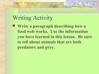 Writing Activity
 Write a paragraph describing how a
food web works. Use the information
you have learned in this lesson. Be sure
to tell about animals that are both
predators and prey.
 