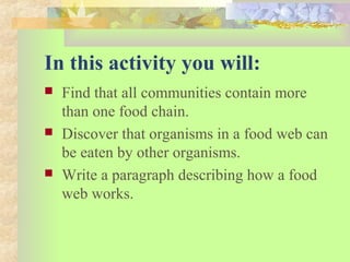 In this activity you will:
 Find that all communities contain more
than one food chain.
 Discover that organisms in a food web can
be eaten by other organisms.
 Write a paragraph describing how a food
web works.
 