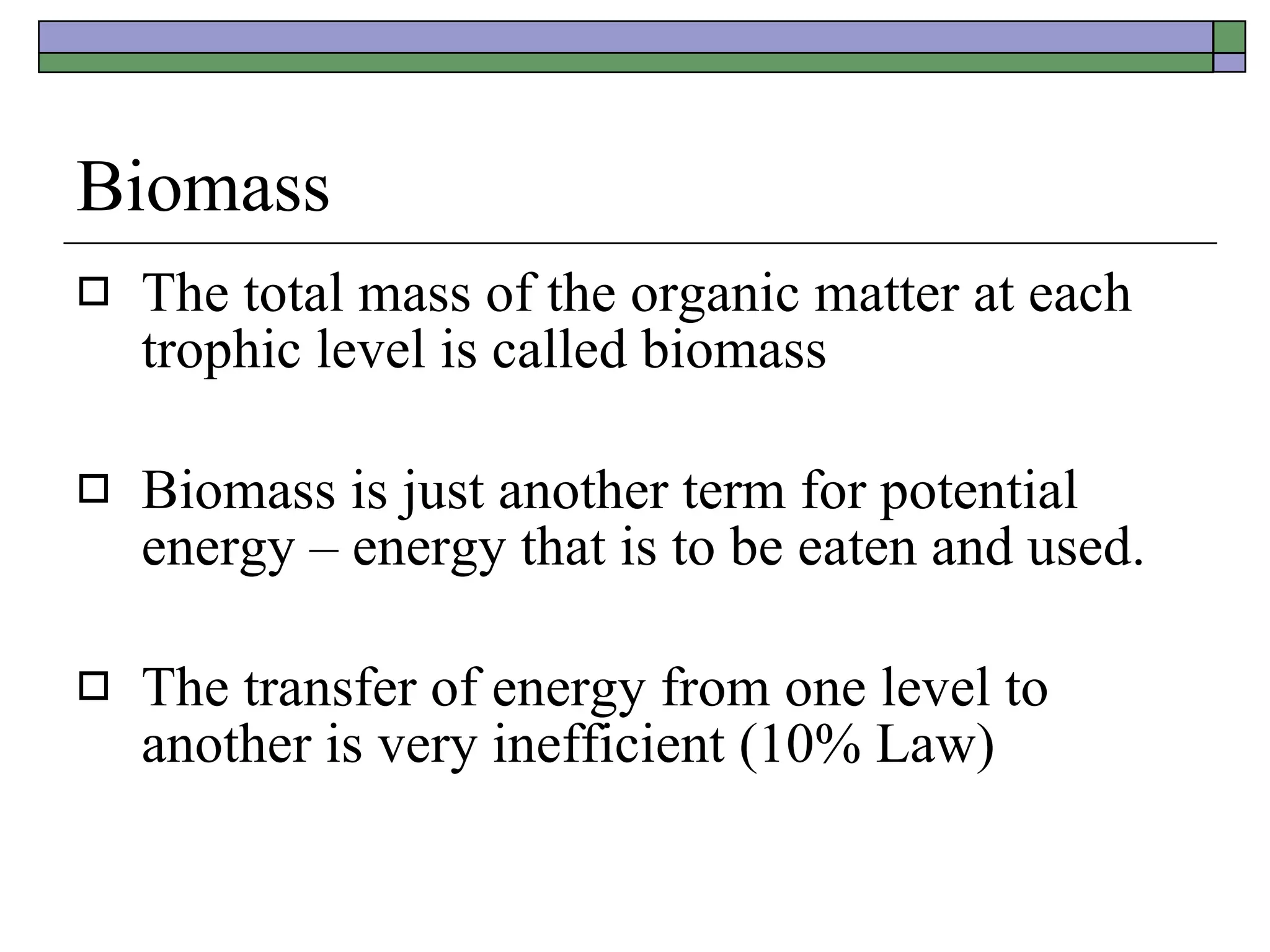 Biomass The total mass of the organic matter at each trophic level is called biomass Biomass is just another term for potential energy – energy that is to be eaten and used. The transfer of energy from one level to another is very inefficient (10% Law) 