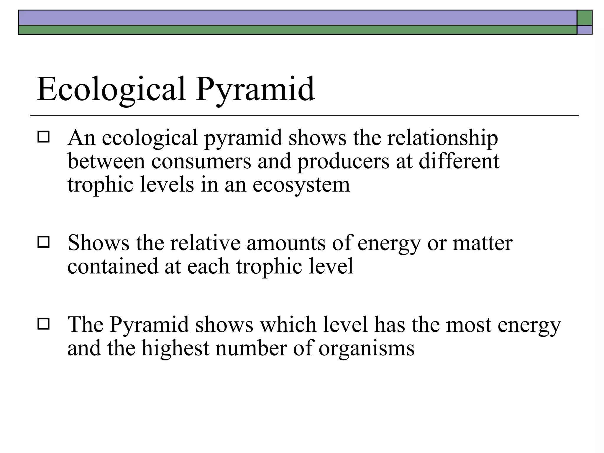 Ecological Pyramid An ecological pyramid shows the relationship between consumers and producers at different trophic levels in an ecosystem Shows the relative amounts of energy or matter contained at each trophic level The Pyramid shows which level has the most energy and the highest number of organisms 