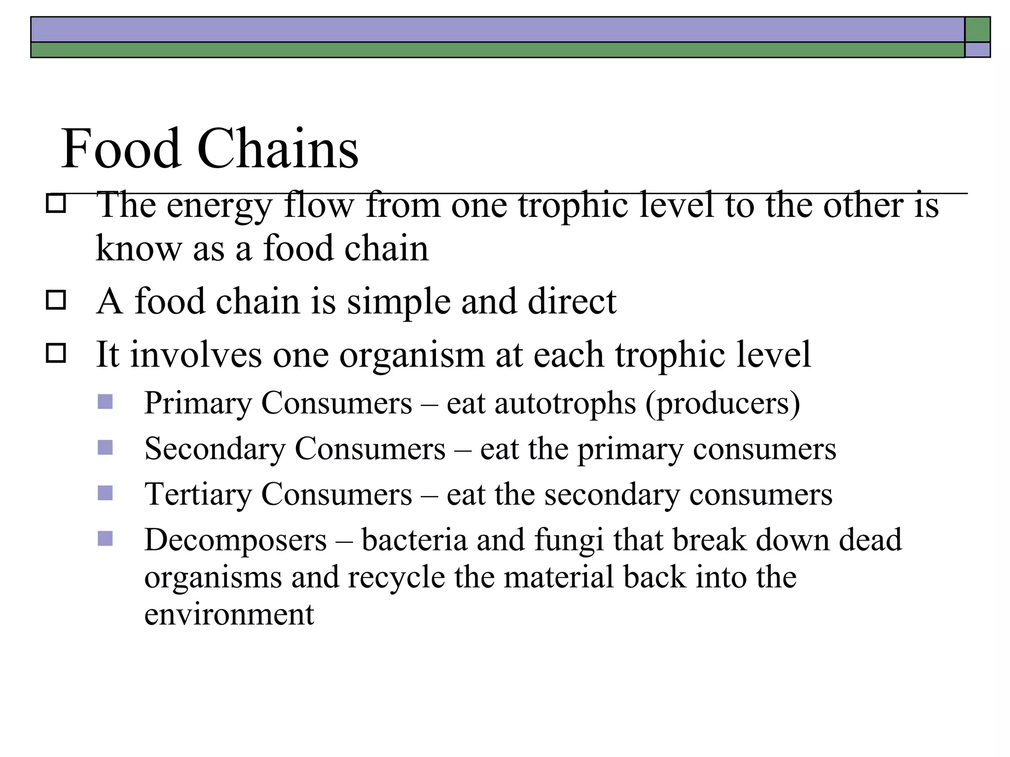 Food Chains The energy flow from one trophic level to the other is know as a food chain A food chain is simple and direct It involves one organism at each trophic level Primary Consumers – eat autotrophs (producers) Secondary Consumers – eat the primary consumers Tertiary Consumers – eat the secondary consumers Decomposers – bacteria and fungi that break down dead organisms and recycle the material back into the environment 