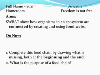 Full Name – 2021 3/07/2012
Homeroom Freedom is not free.
Aims:
SWBAT show how organisms in an ecosystem are
connected by creating and using food webs.
Do Now:
1. Complete this food chain by drawing what is
missing, both at the beginning and the end.
2. What is the purpose of a food chain?
 