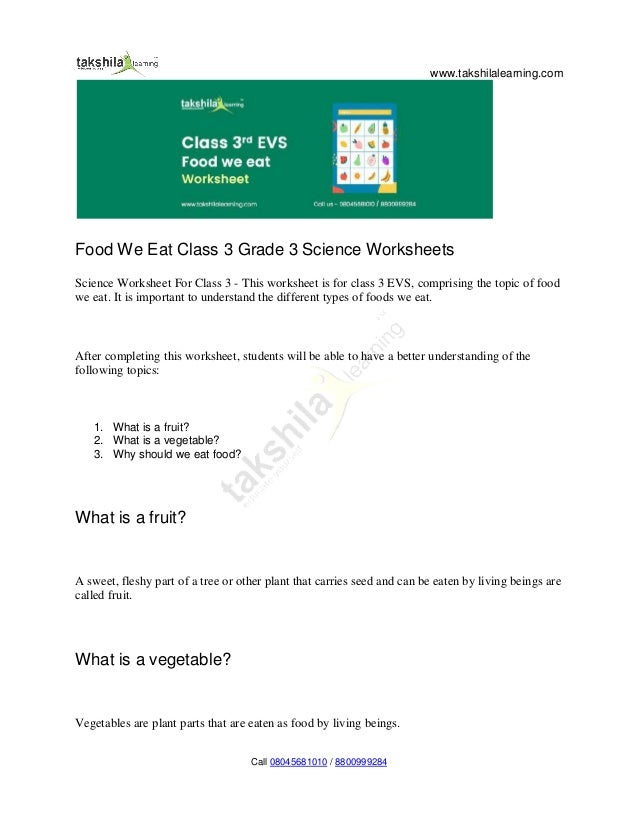 www.takshilalearning.com
Call 08045681010 / 8800999284
Food We Eat Class 3 Grade 3 Science Worksheets
Science Worksheet For Class 3 - This worksheet is for class 3 EVS, comprising the topic of food
we eat. It is important to understand the different types of foods we eat.
After completing this worksheet, students will be able to have a better understanding of the
following topics:
1. What is a fruit?
2. What is a vegetable?
3. Why should we eat food?
What is a fruit?
A sweet, fleshy part of a tree or other plant that carries seed and can be eaten by living beings are
called fruit.
What is a vegetable?
Vegetables are plant parts that are eaten as food by living beings.
 