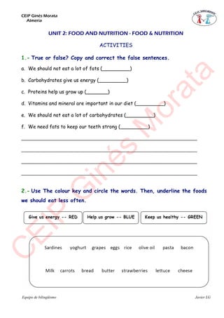 CEIP Ginés Morata
Almería
Equipo de bilingüismo Javier LG
UNIT 2: FOOD AND NUTRITION - FOOD & NUTRITION
ACTIVITIES
1.- True or false? Copy and correct the false sentences.
a. We should not eat a lot of fats (_________)
b. Carbohydrates give us energy (_________)
c. Proteins help us grow up (_______)
d. Vitamins and mineral are important in our diet (_________)
e. We should not eat a lot of carbohydrates (_________)
f. We need fats to keep our teeth strong (_________)
___________________________________________________________________
___________________________________________________________________
___________________________________________________________________
___________________________________________________________________
2.- Use The colour key and circle the words. Then, underline the foods
we should eat less often.
C
EIP
G
inés
M
orata
 